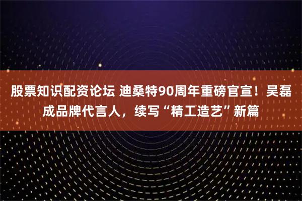 股票知识配资论坛 迪桑特90周年重磅官宣！吴磊成品牌代言人，续写“精工造艺”新篇