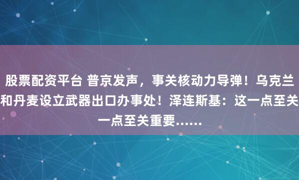 股票配资平台 普京发声，事关核动力导弹！乌克兰将在德国和丹麦设立武器出口办事处！泽连斯基：这一点至关重要......