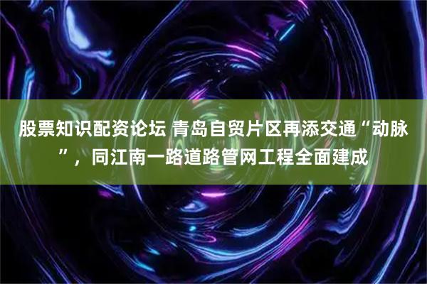 股票知识配资论坛 青岛自贸片区再添交通“动脉”，同江南一路道路管网工程全面建成