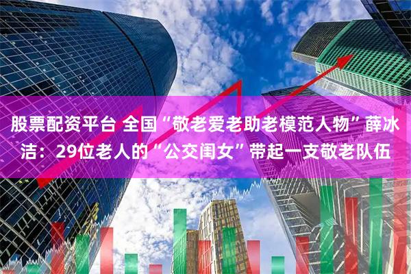 股票配资平台 全国“敬老爱老助老模范人物”薛冰洁：29位老人的“公交闺女”带起一支敬老队伍