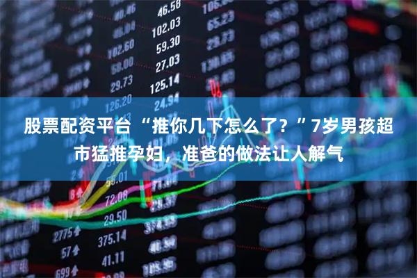 股票配资平台 “推你几下怎么了？”7岁男孩超市猛推孕妇，准爸的做法让人解气