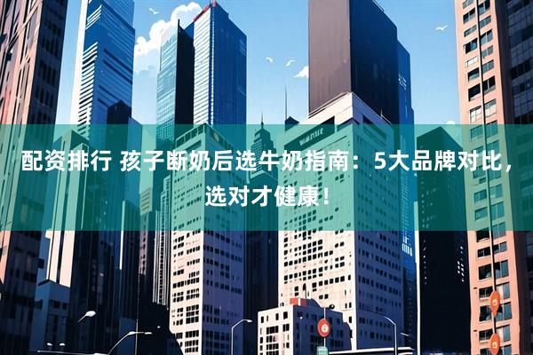 配资排行 孩子断奶后选牛奶指南：5大品牌对比，选对才健康！