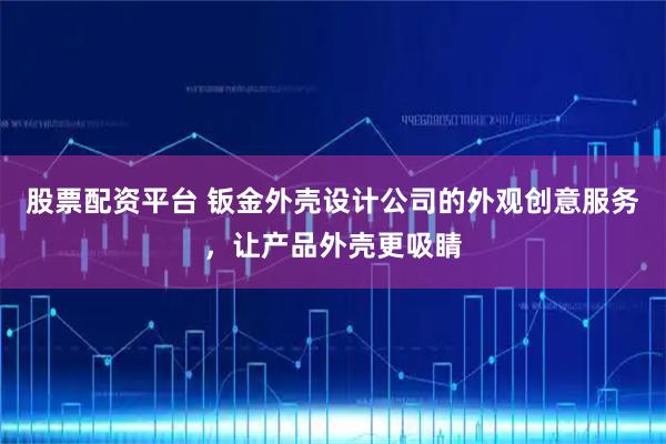股票配资平台 钣金外壳设计公司的外观创意服务，让产品外壳更吸睛