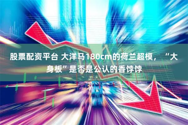 股票配资平台 大洋马180cm的荷兰超模， “大身板”是否是公认的香饽饽