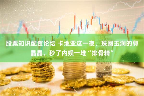股票知识配资论坛 卡地亚这一夜，珠圆玉润的郭晶晶，秒了内娱一堆“排骨精”