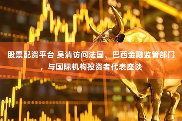 股票配资平台 吴清访问法国、巴西金融监管部门，与国际机构投资者代表座谈