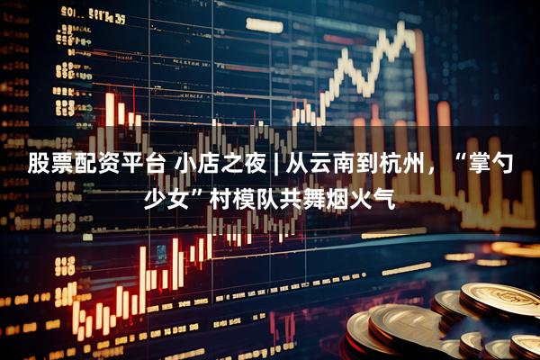 股票配资平台 小店之夜 | 从云南到杭州，“掌勺少女”村模队共舞烟火气