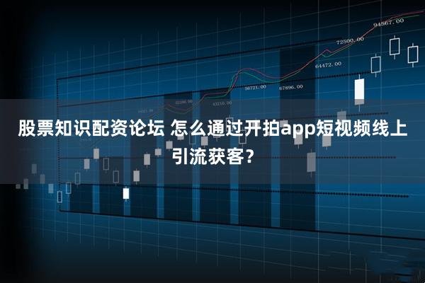 股票知识配资论坛 怎么通过开拍app短视频线上引流获客？