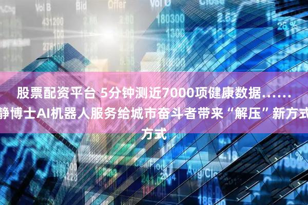 股票配资平台 5分钟测近7000项健康数据……静博士AI机器人服务给城市奋斗者带来“解压”新方式