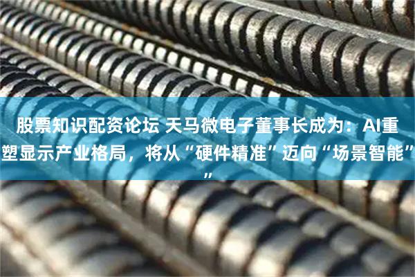 股票知识配资论坛 天马微电子董事长成为：AI重塑显示产业格局，将从“硬件精准”迈向“场景智能”