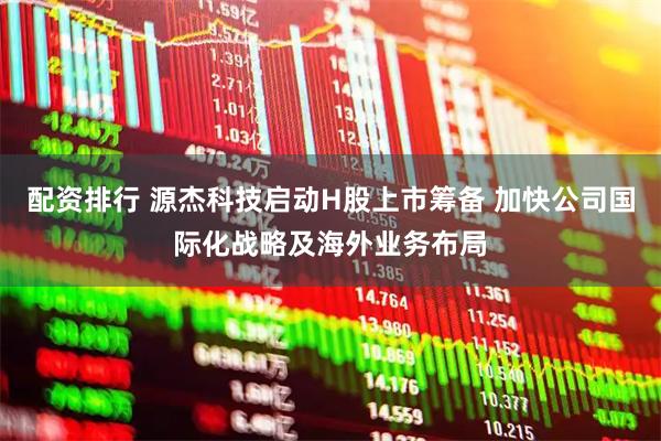配资排行 源杰科技启动H股上市筹备 加快公司国际化战略及海外业务布局