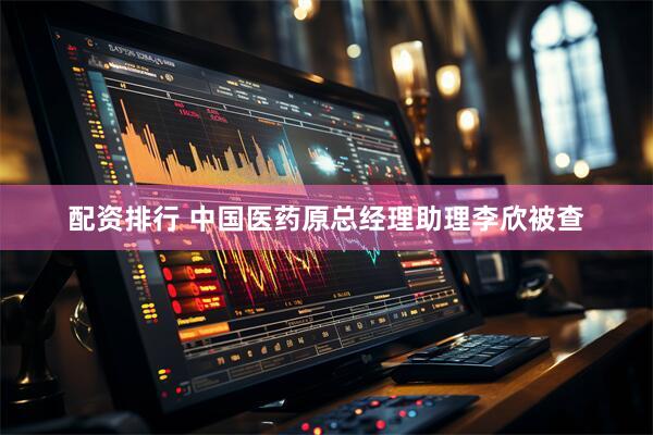 配资排行 中国医药原总经理助理李欣被查