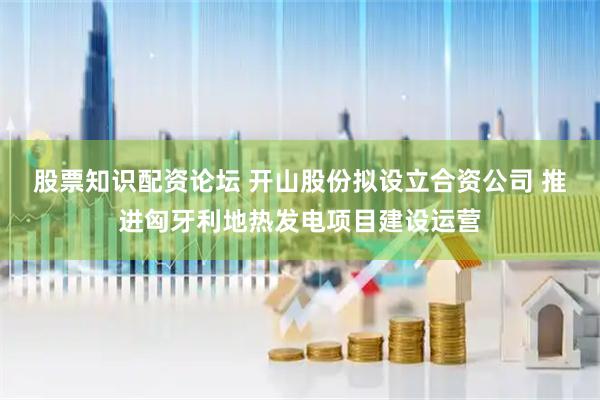 股票知识配资论坛 开山股份拟设立合资公司 推进匈牙利地热发电项目建设运营