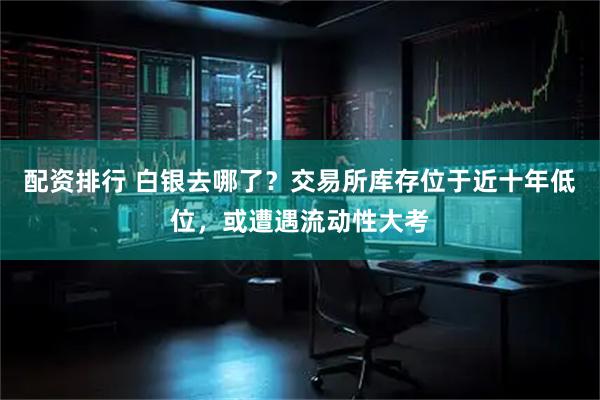 配资排行 白银去哪了？交易所库存位于近十年低位，或遭遇流动性大考