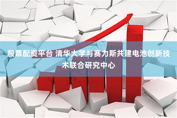 股票配资平台 清华大学与赛力斯共建电池创新技术联合研究中心