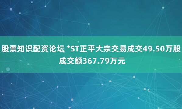 股票知识配资论坛 *ST正平大宗交易成交49.50万股 成交额367.79万元