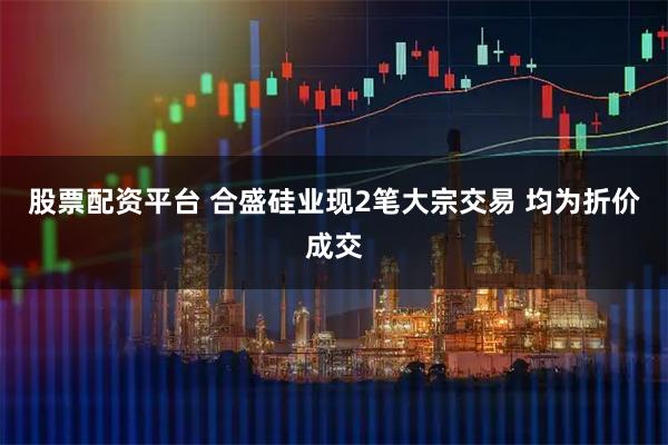 股票配资平台 合盛硅业现2笔大宗交易 均为折价成交