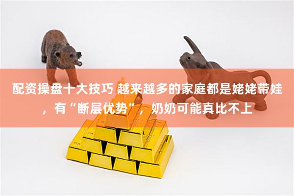 配资操盘十大技巧 越来越多的家庭都是姥姥带娃，有“断层优势”，奶奶可能真比不上