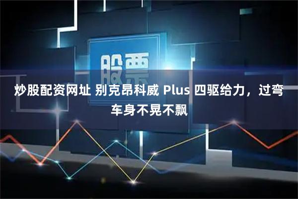 炒股配资网址 别克昂科威 Plus 四驱给力，过弯车身不晃不飘