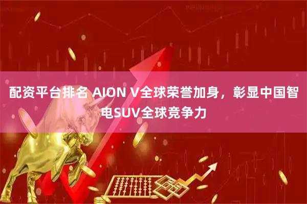配资平台排名 AION V全球荣誉加身，彰显中国智电SUV全球竞争力