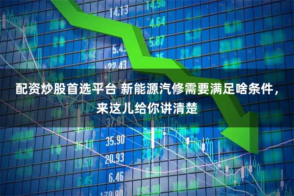 配资炒股首选平台 新能源汽修需要满足啥条件，来这儿给你讲清楚
