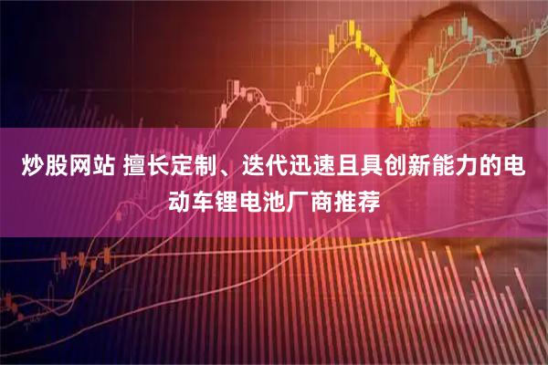 炒股网站 擅长定制、迭代迅速且具创新能力的电动车锂电池厂商推荐