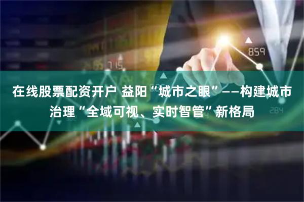 在线股票配资开户 益阳“城市之眼”——构建城市治理“全域可视、实时智管”新格局