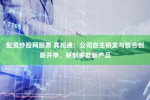 配资炒股网股票 真视通：公司自主研发与联合创新并举，研制多款新产品