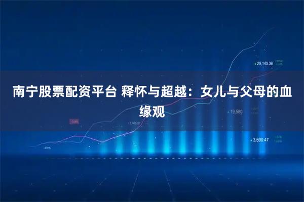 南宁股票配资平台 释怀与超越：女儿与父母的血缘观
