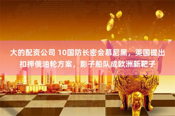 大的配资公司 10国防长密会慕尼黑，英国提出扣押俄油轮方案，影子船队成欧洲新靶子