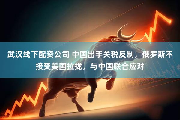 武汉线下配资公司 中国出手关税反制，俄罗斯不接受美国拉拢，与中国联合应对