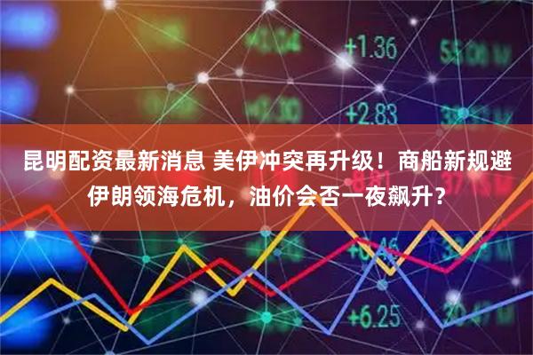 昆明配资最新消息 美伊冲突再升级！商船新规避伊朗领海危机，油价会否一夜飙升？