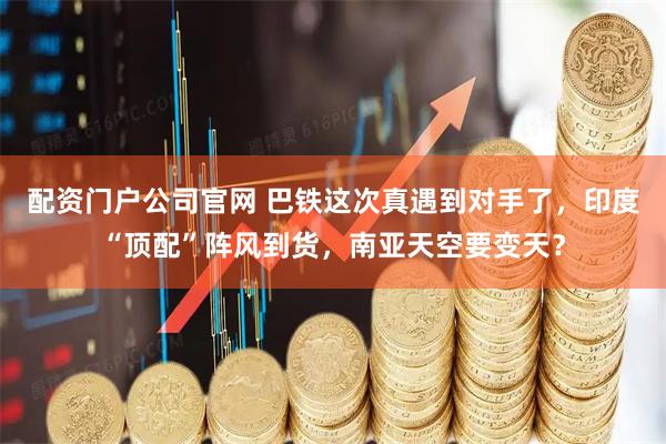 配资门户公司官网 巴铁这次真遇到对手了，印度“顶配”阵风到货，南亚天空要变天？