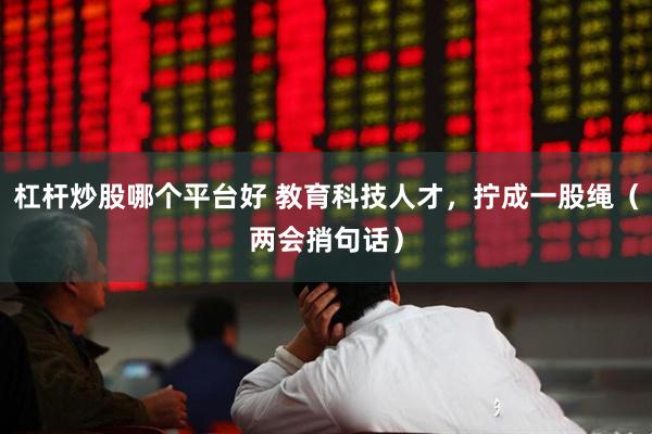 杠杆炒股哪个平台好 教育科技人才，拧成一股绳（两会捎句话）