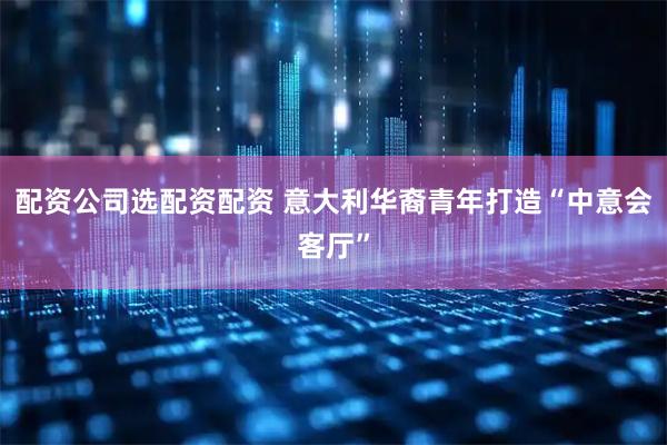 配资公司选配资配资 意大利华裔青年打造“中意会客厅”