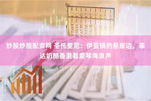 炒股炒股配资网 圣托里尼：伊亚镇的悬崖边，菲达奶酪香混着爱琴海浪声