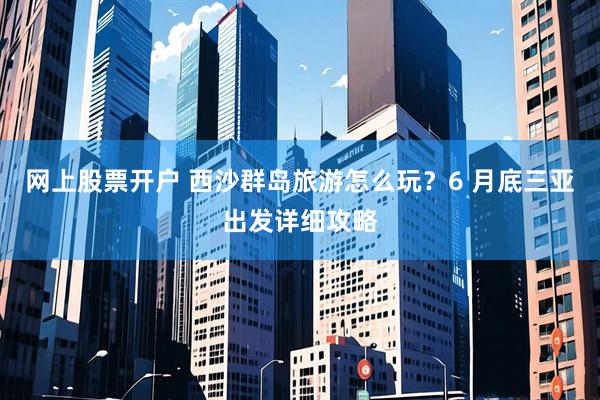 网上股票开户 西沙群岛旅游怎么玩？6 月底三亚出发详细攻略