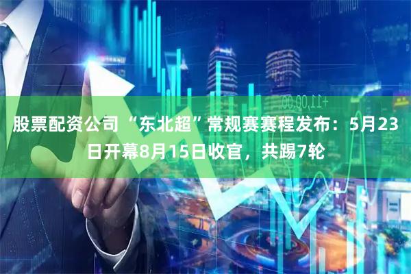 股票配资公司 “东北超”常规赛赛程发布：5月23日开幕8月15日收官，共踢7轮