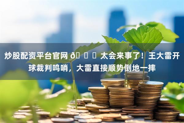 炒股配资平台官网 😂太会来事了！王大雷开球裁判鸣哨，大雷直接顺势倒地一摔