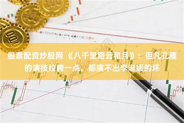股票配资炒股网 《八千里路云和月》：但凡孔雁的演技拉胯一点，都演不出李淑媛的坏