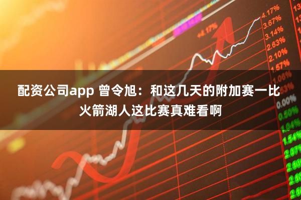 配资公司app 曾令旭：和这几天的附加赛一比 火箭湖人这比赛真难看啊