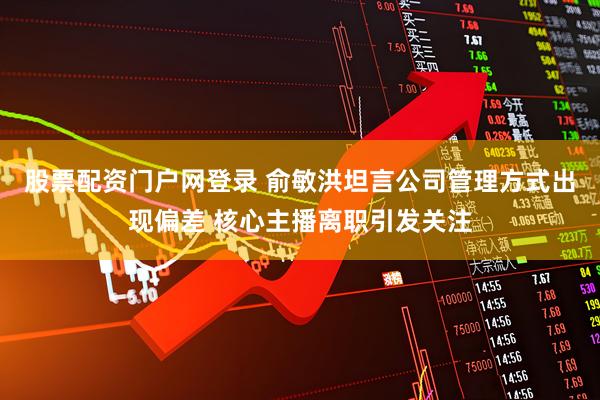 股票配资门户网登录 俞敏洪坦言公司管理方式出现偏差 核心主播离职引发关注