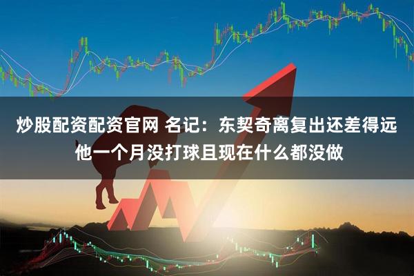 炒股配资配资官网 名记：东契奇离复出还差得远 他一个月没打球且现在什么都没做