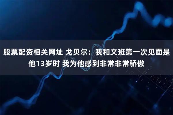 股票配资相关网址 戈贝尔：我和文班第一次见面是他13岁时 我为他感到非常非常骄傲