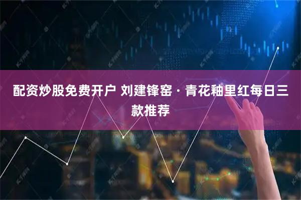 配资炒股免费开户 刘建锋窑 · 青花釉里红每日三款推荐