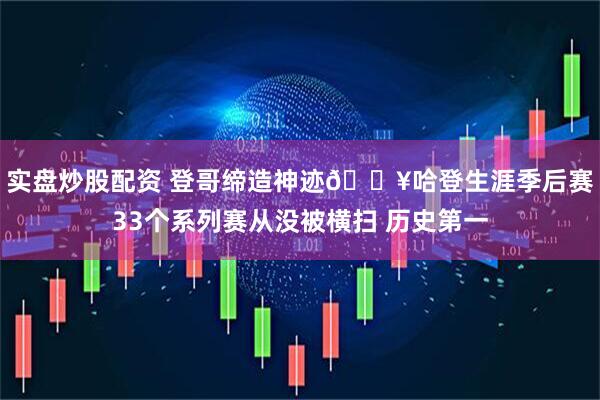 实盘炒股配资 登哥缔造神迹💥哈登生涯季后赛33个系列赛从没被横扫 历史第一