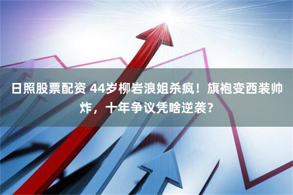 日照股票配资 44岁柳岩浪姐杀疯！旗袍变西装帅炸，十年争议凭啥逆袭？