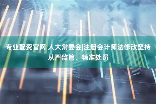 专业配资官网 人大常委会|注册会计师法修改坚持从严监管、精准处罚