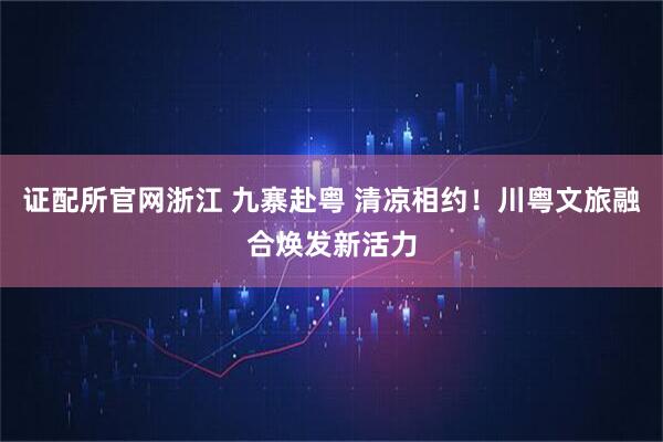 证配所官网浙江 九寨赴粤 清凉相约！川粤文旅融合焕发新活力