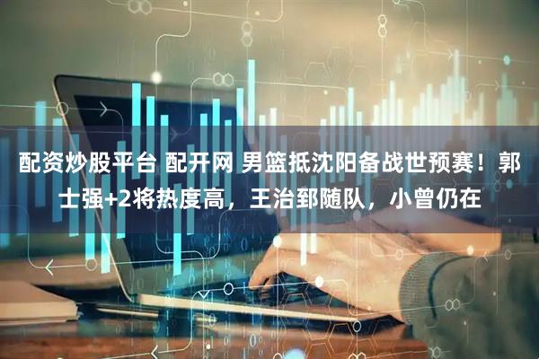 配资炒股平台 配开网 男篮抵沈阳备战世预赛！郭士强+2将热度高，王治郅随队，小曾仍在